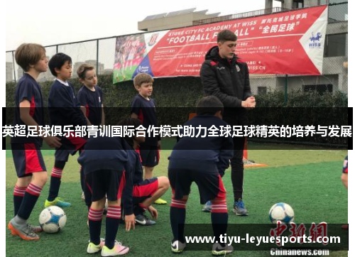 英超足球俱乐部青训国际合作模式助力全球足球精英的培养与发展 英超足球俱乐部青训国际合作模式助力全球足球精英的培养与发展