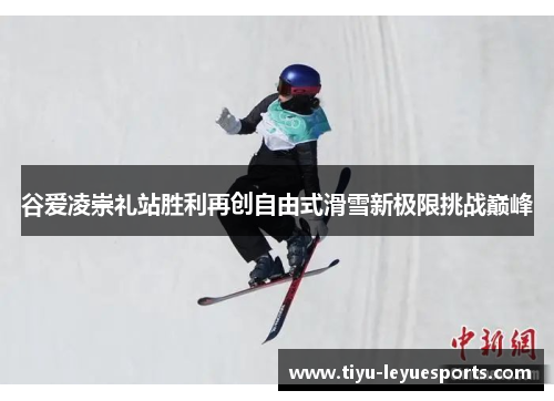 谷爱凌崇礼站胜利再创自由式滑雪新极限挑战巅峰 谷爱凌崇礼站胜利再创自由式滑雪新极限挑战巅峰