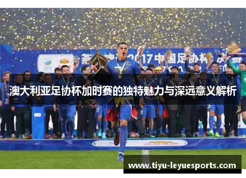 澳大利亚足协杯加时赛的独特魅力与深远意义解析 澳大利亚足协杯加时赛的独特魅力与深远意义解析