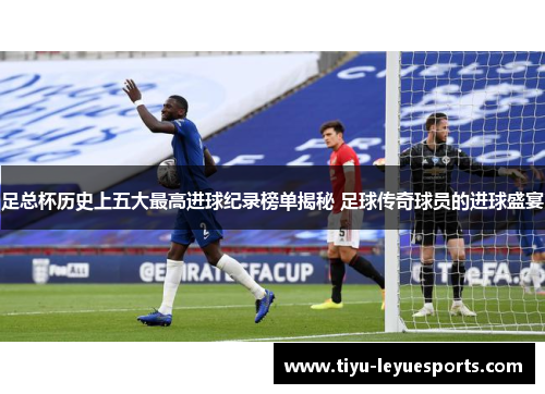 足总杯历史上五大最高进球纪录榜单揭秘 足球传奇球员的进球盛宴