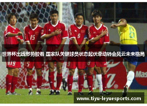 世界杯出线形势胶着 国家队关键球员状态起伏牵动转会风云未来格局