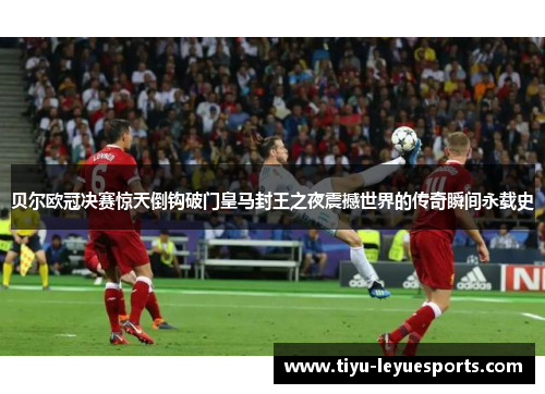 贝尔欧冠决赛惊天倒钩破门皇马封王之夜震撼世界的传奇瞬间永载史